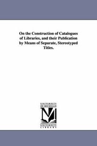 Cover image for On the Construction of Catalogues of Libraries, and their Publication by Means of Separate, Stereotyped Titles.