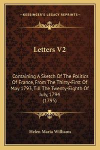 Cover image for Letters V2: Containing a Sketch of the Politics of France, from the Thirty-First of May 1793, Till the Twenty-Eighth of July, 1794 (1795)