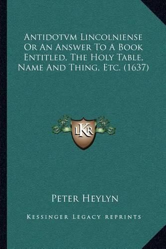 Antidotvm Lincolniense or an Answer to a Book Entitled, the Holy Table, Name and Thing, Etc. (1637)