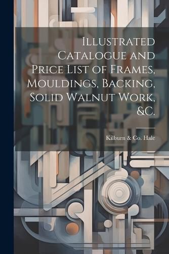 Cover image for Illustrated Catalogue and Price List of Frames, Mouldings, Backing, Solid Walnut Work, &c.