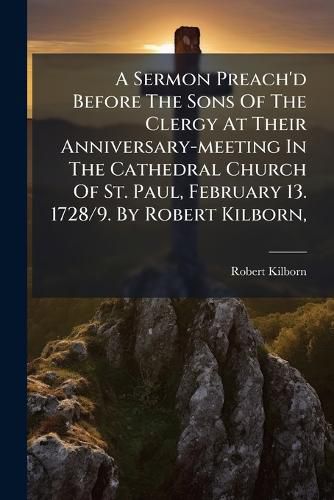 Cover image for A Sermon Preach'd Before the Sons of the Clergy at Their Anniversary-Meeting in the Cathedral Church of St. Paul, February 13. 1728/9. by Robert Kilborn, ...