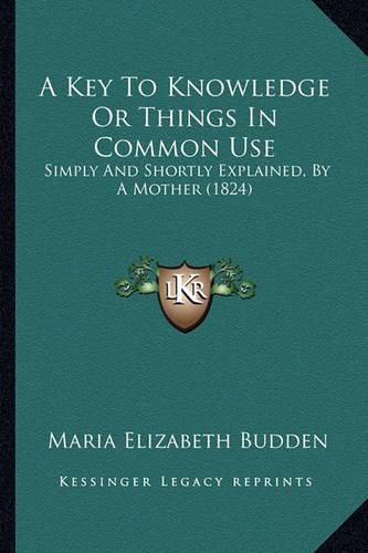 A Key to Knowledge or Things in Common Use: Simply and Shortly Explained, by a Mother (1824)