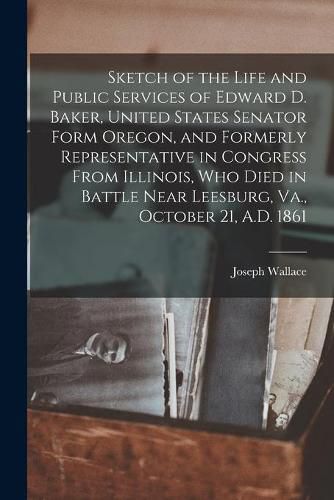 Cover image for Sketch of the Life and Public Services of Edward D. Baker, United States Senator Form Oregon, and Formerly Representative in Congress From Illinois, Who Died in Battle Near Leesburg, Va., October 21, A.D. 1861 [microform]