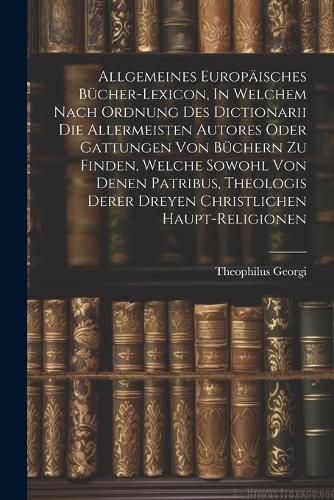 Cover image for Allgemeines Europaeisches Buecher-lexicon, In Welchem Nach Ordnung Des Dictionarii Die Allermeisten Autores Oder Gattungen Von Buechern Zu Finden, Welche Sowohl Von Denen Patribus, Theologis Derer Dreyen Christlichen Haupt-religionen