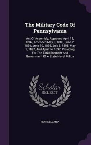 Cover image for The Military Code of Pennsylvania: Act of Assembly, Approved April 13, 1887, Amended May 9, 1889, June 2, 1891, June 10, 1893, July 5, 1895, May 5, 1897, and April 14, 1897, Providing for the Establishment and Government of a State Naval Militia