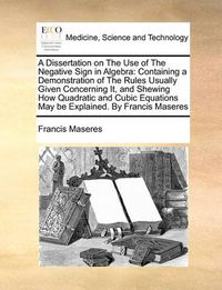 Cover image for A Dissertation on the Use of the Negative Sign in Algebra: Containing a Demonstration of the Rules Usually Given Concerning It, and Shewing How Quadratic and Cubic Equations May Be Explained. by Francis Maseres