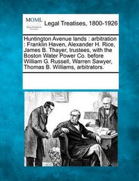 Cover image for Huntington Avenue Lands: Arbitration: Franklin Haven, Alexander H. Rice, James B. Thayer, Trustees, with the Boston Water Power Co. Before William G. Russell, Warren Sawyer, Thomas B. Williams, Arbitrators.