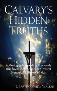 Cover image for Calvary's Hidden Truths: A Monograph Revealing Previously Unknown Facts About the Greatest Event in the History of Man