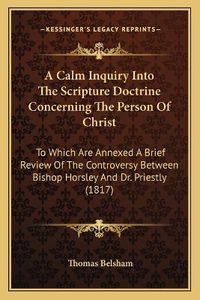 Cover image for A Calm Inquiry Into the Scripture Doctrine Concerning the Person of Christ: To Which Are Annexed a Brief Review of the Controversy Between Bishop Horsley and Dr. Priestly (1817)