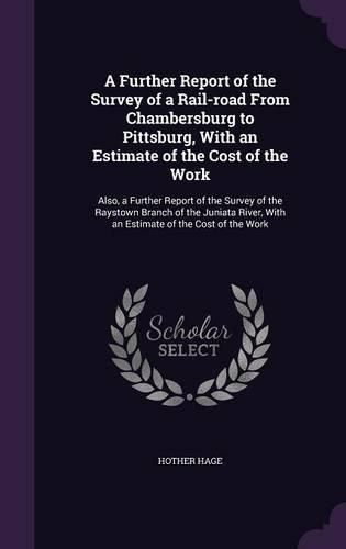 Cover image for A Further Report of the Survey of a Rail-Road from Chambersburg to Pittsburg, with an Estimate of the Cost of the Work: Also, a Further Report of the Survey of the Raystown Branch of the Juniata River, with an Estimate of the Cost of the Work
