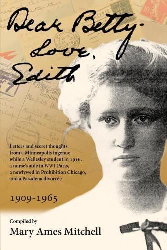 Dear Betty, Love, Edith: Letters and secret thoughts from a Minneapolis ingenue while a Wellesley student in 1916, a nurse's aide in WWI Paris, a newlywed in Prohibition Chicago, and a Pasadena divorcee