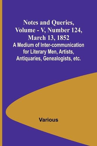 Notes and Queries, Vol. V, Number 124, March 13, 1852; A Medium of Inter-communication for Literary Men, Artists, Antiquaries, Genealogists, etc.