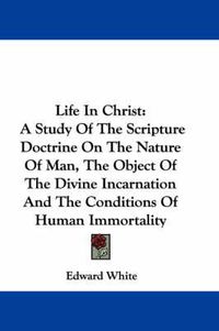 Cover image for Life in Christ: A Study of the Scripture Doctrine on the Nature of Man, the Object of the Divine Incarnation and the Conditions of Human Immortality