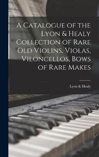 Cover image for A Catalogue of the Lyon & Healy Collection of Rare Old Violins, Violas, Viloncellos, Bows of Rare Makes