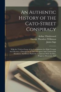 Cover image for An Authentic History of the Cato-Street Conspiracy; With the Trials at Large of the Conspirators, for High Treason And Murder; a Description of Their Weapons And Combustible Machines, And Every Particular Connected With the Rise, Progress, Discovery, And