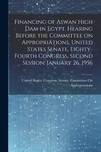 Cover image for Financing of Aswan High Dam in Egypt. Hearing Before the Committee on Appropriations, United States Senate, Eighty-fourth Congress, Second Session. January 26, 1956