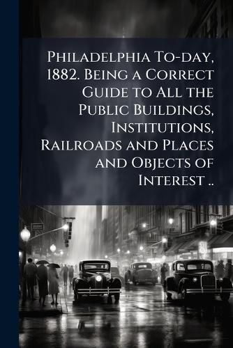 Cover image for Philadelphia To-day, 1882. Being a Correct Guide to All the Public Buildings, Institutions, Railroads and Places and Objects of Interest ..