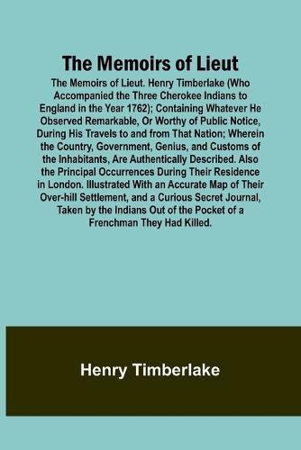 Cover image for The Memoirs of Lieut. Henry Timberlake (Who Accompanied the Three Cherokee Indians to England in the Year 1762); Containing Whatever He Observed Remarkable, Or Worthy of Public Notice, During His Travels to and from That Nation; Wherein the Country, Government