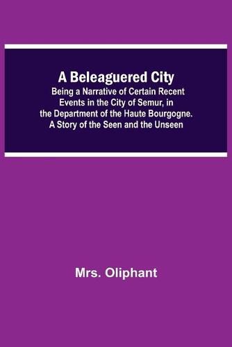Cover image for A Beleaguered City; Being A Narrative Of Certain Recent Events In The City Of Semur, In The Department Of The Haute Bourgogne. A Story Of The Seen And The Unseen