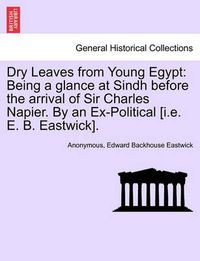 Cover image for Dry Leaves from Young Egypt: Being a Glance at Sindh Before the Arrival of Sir Charles Napier. by an Ex-Political [I.E. E. B. Eastwick].