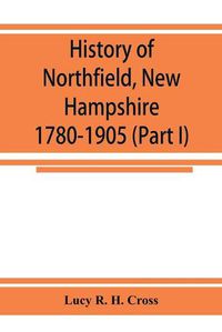 Cover image for History of Northfield, New Hampshire 1780-1905. In two parts with many biographical sketches and portraits also pictures of public buildings and private residences (Part I)