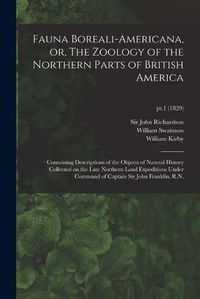 Cover image for Fauna Boreali-americana, or, The Zoology of the Northern Parts of British America: Containing Descriptions of the Objects of Natural History Collected on the Late Northern Land Expeditions Under Command of Captain Sir John Franklin, R.N.; pt.1 (1829)