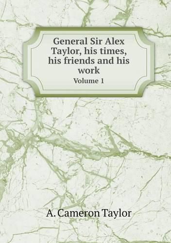 General Sir Alex Taylor, his times, his friends and his work Volume 1