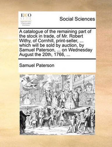 Cover image for A Catalogue of the Remaining Part of the Stock in Trade, of Mr. Robert Withy, of Cornhill, Print-Seller, ... Which Will Be Sold by Auction, by Samuel Paterson, ... on Wednesday August the 20th, 1766, ...