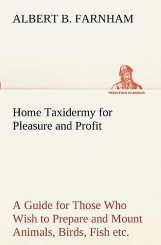 Cover image for Home Taxidermy for Pleasure and Profit A Guide for Those Who Wish to Prepare and Mount Animals, Birds, Fish, Reptiles, etc., for Home, Den, or Office Decoration