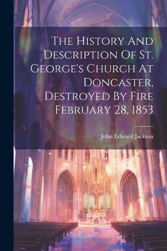 Cover image for The History And Description Of St. George's Church At Doncaster, Destroyed By Fire February 28, 1853