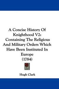 Cover image for A Concise History of Knighthood V2: Containing the Religious and Military Orders Which Have Been Instituted in Europe (1784)