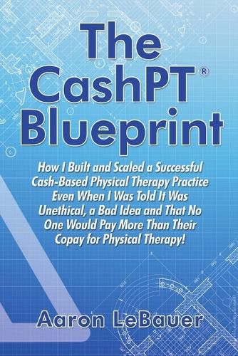 Cover image for The CashPT(R) Blueprint: How I Built and Scaled a Successful Cash-Based Physical Therapy Practice Even When I Was Told It Was Unethical, a Bad Idea and That No One Would Pay More Than Their Copay for Physical Therapy!