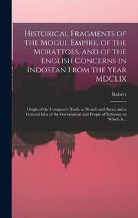 Cover image for Historical Fragments of the Mogul Empire, of the Morattoes, and of the English Concerns in Indostan From the Year MDCLIX; Origin of the Company's Trade at Broach and Surat, and a General Idea of the Government and People of Indostan; to Which Is...