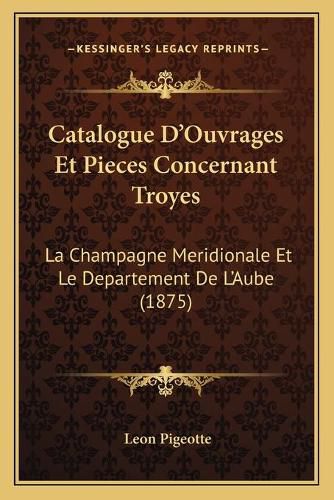 Catalogue D'Ouvrages Et Pieces Concernant Troyes: La Champagne Meridionale Et Le Departement de L'Aube (1875)