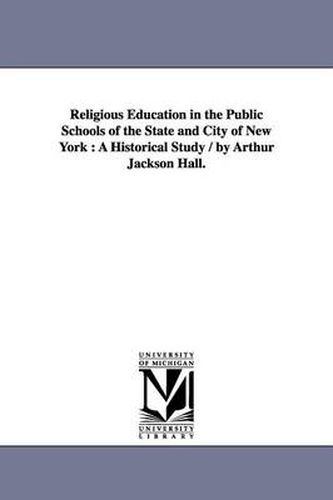 Cover image for Religious Education in the Public Schools of the State and City of New York: A Historical Study / by Arthur Jackson Hall.