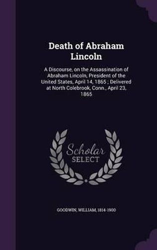 Death of Abraham Lincoln: A Discourse, on the Assassination of Abraham Lincoln, President of the United States, April 14, 1865; Delivered at North Colebrook, Conn., April 23, 1865