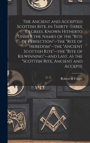 The Ancient and Accepted Scottish Rite, in Thirty-three Degrees. Known Hitherto Under the Names of the "Rite of Perfection"--the "Rite of Heredom"--the "Ancient Scottish Rite"--the "Rite of Kilwinning"--and Last, as the "Scottish Rite, Ancient and Accepte