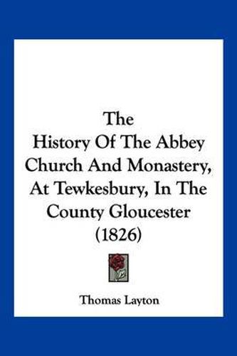 Cover image for The History of the Abbey Church and Monastery, at Tewkesbury, in the County Gloucester (1826)