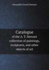 Cover image for Catalogue of the A. T. Stewart collection of paintings, sculptures, and other objects of art