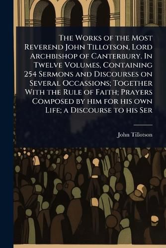 Cover image for The Works of the Most Reverend John Tillotson, Lord Archbishop of Canterbury. In Twelve Volumes, Containing 254 Sermons and Discourses on Several Occassions; Together With the Rule of Faith; Prayers Composed by him for his own Life; a Discourse to his Ser