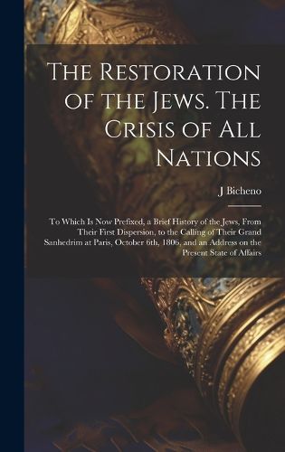 Cover image for The Restoration of the Jews. The Crisis of all Nations; to Which is now Prefixed, a Brief History of the Jews, From Their First Dispersion, to the Calling of Their Grand Sanhedrim at Paris, October 6th, 1806, and an Address on the Present State of Affairs