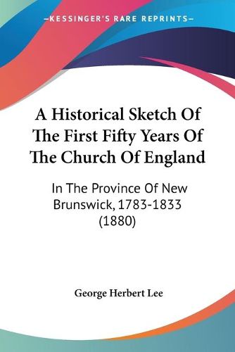 Cover image for A Historical Sketch of the First Fifty Years of the Church of England: In the Province of New Brunswick, 1783-1833 (1880)