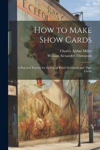 Cover image for How to Make Show Cards; a Practical Treatise for the use of Retail Merchants and Their Clerks