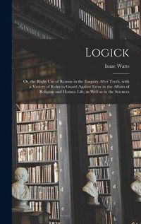 Cover image for Logick: or, the Right Use of Reason in the Enquiry After Truth, With a Variety of Rules to Guard Against Error in the Affairs of Religion and Human Life, as Well as in the Sciences
