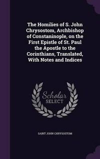 Cover image for The Homilies of S. John Chrysostom, Archbishop of Constaninople, on the First Epistle of St. Paul the Apostle to the Corinthians, Translated, with Notes and Indices