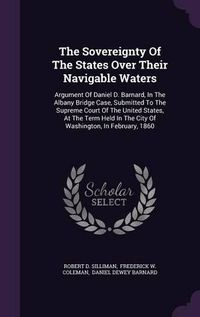 Cover image for The Sovereignty of the States Over Their Navigable Waters: Argument of Daniel D. Barnard, in the Albany Bridge Case, Submitted to the Supreme Court of the United States, at the Term Held in the City of Washington, in February, 1860