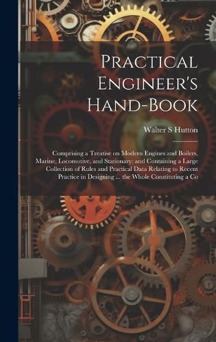 Cover image for Practical Engineer's Hand-book; Comprising a Treatise on Modern Engines and Boilers, Marine, Locomotive, and Stationary; and Containing a Large Collection of Rules and Practical Data Relating to Recent Practice in Designing ... the Whole Constituting a Co