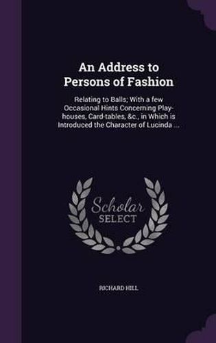 Cover image for An Address to Persons of Fashion: Relating to Balls; With a Few Occasional Hints Concerning Play-Houses, Card-Tables, &C., in Which Is Introduced the Character of Lucinda ...