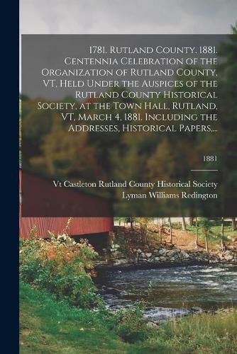 Cover image for 1781. Rutland County. 1881. Centennia Celebration of the Organization of Rutland County, VT, Held Under the Auspices of the Rutland County Historical Society, at the Town Hall, Rutland, VT, March 4, 1881. Including the Addresses, Historical Papers, ...; 18