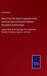 Cover image for Report From the Select Committee of the House of Lords on the River Shannon (Navigation and Drainage): Together With the Proceedings of the Committee, Minutes of Evidence, Appendix, and Index